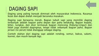 DAGING SAPI
Daging yang paling banyak diminati oleh masyarakat Indonesia. Rasanya
lezat dan dapat diolah menjadi beraneka masakan.
Daging sapi berwarna merah. Bagian tubuh sapi yang memiliki daging
terbanyak adalah bagian paha depan dan paha belakang. Bagian kepala,
leher, tungkai, dan ekor termasuk bagian moncong (hidung/cingur) dan
lidah juga diambil dagingnya, tetapi tidak sebanyak bagian paha. Bagian
jeroan (isi perut) tidak dianggap sebagai daging.
Contoh olahan dari daging sapi adalah rending, semur, bakso, salami,
kornet, dan masih banyak lagi.
 
