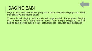 DAGING BABI
Daging babi memiliki warna yang lebih pucat daripada daging sapi, lebih
mendekati warna daging ayam.
Tekstur lemak daging babi elastis sehingga mudah diregangkan. Daging
babi memiliki serat yang terlihat samar dan sangat renggang. Olahan
daging babi berupa bakso, sosis, sate, babi rica-rica, dan babi panggang
 