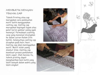 MEMBATIK DENGAN 
TEKNIK CAP 
Teknik Printing atau cap 
merupakan cara pembuatan 
motif batik menggunakan 
canting cap. Canting cap 
merupakan kepingan logam atau 
pelat berisi gambar yanng agak 
menonjol. Permukaan ccanting 
cacp yang menonjol dicelupkan 
ke dalam cairan malam (lilin 
batik). Selanjutnya canting cap 
dicapkan pada kain /mori. 
Canting cap akan meninggalkan 
motif. Motif inilah yanng 
disebut klise. Canting cap 
membuat proses pemalaman 
lebih cepat. Oleh karena itu, 
teknik printing dapat 
menghasilkan kain batik yang 
lebih benyak dalam waktu yang 
lebih singkat 
 