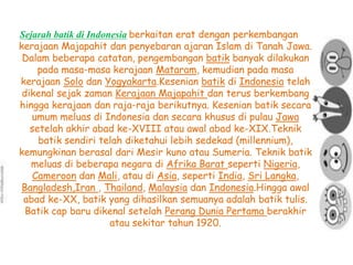Sejarah batik di Indonesia berkaitan erat dengan perkembangan 
kerajaan Majapahit dan penyebaran ajaran Islam di Tanah Jawa. 
Dalam beberapa catatan, pengembangan batik banyak dilakukan 
pada masa-masa kerajaan Mataram, kemudian pada masa 
kerajaan Solo dan Yogyakarta.Kesenian batik di Indonesia telah 
dikenal sejak zaman Kerajaan Majapahit dan terus berkembang 
hingga kerajaan dan raja-raja berikutnya. Kesenian batik secara 
umum meluas di Indonesia dan secara khusus di pulau Jawa 
setelah akhir abad ke-XVIII atau awal abad ke-XIX.Teknik 
batik sendiri telah diketahui lebih sedekad (millennium), 
kemungkinan berasal dari Mesir kuno atau Sumeria. Teknik batik 
meluas di beberapa negara di Afrika Barat seperti Nigeria, 
Cameroon dan Mali, atau di Asia, seperti India, Sri Langka, 
Bangladesh,Iran , Thailand, Malaysia dan Indonesia.Hingga awal 
abad ke-XX, batik yang dihasilkan semuanya adalah batik tulis. 
Batik cap baru dikenal setelah Perang Dunia Pertama berakhir 
atau sekitar tahun 1920. 
 