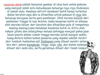 Kesenian batik adalah kesenian gambar di atas kain untuk pakaian 
yang menjadi salah satu kebudayaan keluarga raja-raja Indonesia 
di zaman dulu. Awalnya aktiviti membuat batik hanya terbatas 
dalam keraton saja dan ia dihasilkan untuk pakaian di raja dan 
keluarga kerajaan serta para pembesar. Oleh kerana banyak dari 
pembesar tinggal di luar kraton, maka kesenian batik ini dibawa 
oleh mereka keluar dari keraton dan dihasilkan pula di tempatnya 
masing-masing.Lama kelamaan kesenian batik ini ditiru oleh 
rakyat jelata dan selanjutnya meluas sehingga menjadi pekerjaan 
kaum wanita dalam rumah tangga mereka untuk mengisi waktu 
luang.Antara bahan-bahan pewarna yang dipakai adalah terdiri 
dari tumbuh-tumbuhan asli Indonesia yang dibuat sendiri antara 
lain dari: pohon mengkudu, tinggi, soga, nila, dan bahan sodanya 
dibuat dari soda abu, serta garamnya dibuat dari tanah lumpur 
 