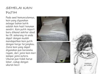 SEHELAI KAIN 
PUTIH 
Pada awal kemunculannya, 
kain yang digunakan 
sebagai bahan batik 
adalah kain hasil tenunan 
sendiri. Kain putih import 
baru dikenal sekitar abad 
ke-19. sekarang ini anda 
dapat dengan mudah 
mendapatkan kain putih 
dengan harga terjangkau. 
Jenis kain yang dapat 
digunakan pun beraneka 
ragam, dari jenis kain mori 
sampai jenis sutera. 
Ukuran pun tidak harus 
lebar, cukup dengan 
ukuran kecil 
 