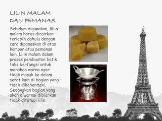 LILIN MALAM 
DAN PEMANAS 
Sebelum digunakan, lillin 
malam harus dicairkan 
terlebih dahulu dengan 
cara dipanaskan di atas 
kompor atau pemanas 
lain. Lilin malam dalam 
proses pembuatan batik 
tulis berfungsi untuk 
menahan warna agar 
tidak masuk ke dalam 
serat kain di bagian yang 
tidak dikehendaki. 
Sedangkan bagian yang 
akan diwarnai dibiarkan 
tidak ditutupi lilin. 
 