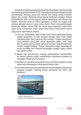 99Prakarya
Konstruksi wadah jaring apung terdiri dari dua bagian yaitu kerangka
dan kantong jaring (Gambar 3.25). Kerangka berfungsi sebagai tempat
pemasangan kantong jaring dan tempat lalu lalang orang memberi
pakan dan panen. Kantong jaring apung berfungsi sebagai tempat
pemeliharaan ikan. Jaring apung secara sederhana bisa dibuat dari
bambu. Keramba jenis ini biasa digunakan di aliran air sungai atau
selokan dengan arus air yang cukup besar. Perlu memperhitungkan
konstruksi wadah secara baik dan benar agar diperoleh wadah budi
daya yang mempunyai masa pakai yang lama. Persyaratan teknis
yang harus diperhatikan adalah:
1) Arus air, diusahakan tidak terlalu kuat namun tetap ada supaya
terjadi pergantian air dan oksigen dengan baik, serta dapat
menghayutkan sisa makanan dan kotoran. Tingkat kesuburan,
jenis perairan yang baik untuk digunakan dalam budi daya
ikan di jaring apung adalah perairan dengan tingkat kesuburan
rendah hingga sedang. Tingkat kesuburan tinggi berpengaruh
buruk terhadap ikan karena kandungan oksigen pada malam
hari relatif rendah.
2) Bebas dari pencemaran, adanya penambahan benda/materi
ke dalam perairan dapat menimbulkan perubahan kualitas air
sehingga mengurangi fungsinya.
3) Kualitas air, perairan yang dipilih harus memiliki kualitas air yang
memenuhi persyaratan untuk pertumbuhan ikan.
4) Kontruksikerambajaringapungterdiridarikerangka,pelampung,
pengikat, jangkar, kantong jaring, pemberat, tali nilon, dan
tambang.
Sumber: www.trobos.com
Gambar 3.25. Konstruksi keramba jaring apung (KJA)
 
