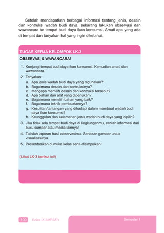 100 Kelas IX SMP/MTs Semester 1
Setelah mendapatkan berbagai informasi tentang jenis, desain
dan kontruksi wadah budi daya, sekarang lakukan observasi dan
wawancara ke tempat budi daya ikan konsumsi. Amati apa yang ada
di tempat dan tanyakan hal yang ingin diketahui.
TUGAS KERJA KELOMPOK LK-3
OBSERVASI & WAWANCARA!
1. Kunjungi tempat budi daya ikan konsumsi. Kemudian amati dan
wawancara.
2. Tanyakan:
a. Apa jenis wadah budi daya yang digunakan?
b. Bagaimana desain dan kontruksinya?
c. Mengapa memilih desain dan kontruksi tersebut?
d. Apa bahan dan alat yang diperlukan?
e. Bagaimana memilih bahan yang baik?
f. Bagaimana teknik pembuatannya?
g. Kesulitan/tantangan yang dihadapi dalam membuat wadah budi
daya ikan konsumsi?
h. Keunggulan dan kelemahan jenis wadah budi daya yang dipilih?
3. Jika tidak ada tempat budi daya di lingkunganmu, carilah informasi dari
buku sumber atau media lainnya!
4. Tulislah laporan hasil observasimu. Sertakan gambar untuk
visualisasinya.
5. Presentasikan di muka kelas serta disimpulkan!
(Lihat LK-3 berikut ini!)
 