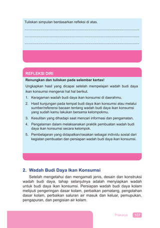 107Prakarya
REFLEKSI DIRI
Renungkan dan tuliskan pada selembar kertas!
Ungkapkan hasil yang dicapai setelah mempelajari wadah budi daya
ikan konsumsi mengenai hal hal berikut.
1. Keragaman wadah budi daya ikan konsumsi di daerahmu.
2. Hasil kunjungan pada tempat budi daya ikan konsumsi atau melalui
sumber/referensi bacaan tentang wadah budi daya ikan konsumsi
yang sudah kamu lakukan bersama kelompokmu.
3. Kesulitan yang dihadapi saat mencari informasi dan pengamatan.
4. Pengalaman dalam melaksanakan praktik pembuatan wadah budi
daya ikan konsumsi secara kelompok.
5. Pembelajaran yang didapatkan/rasakan sebagai individu sosial dari
kegiatan pembuatan dan persiapan wadah budi daya ikan konsumsi.
2. Wadah Budi Daya Ikan Konsumsi
Setelah mengetahui dan mengamati jenis, desain dan konstruksi
wadah budi daya, tahap selanjutnya adalah menyiapkan wadah
untuk budi daya ikan konsumsi. Persiapan wadah budi daya kolam
meliputi pengeringan dasar kolam, perbaikan pematang, pengolahan
dasar kolam, perbaikan saluran air masuk dan keluar, pemupukan,
pengapuran, dan pengisian air kolam.
Tuliskan simpulan berdasarkan reﬂeksi di atas.
.....................................................................................................................
.....................................................................................................................
.....................................................................................................................
 