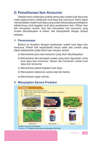 109Prakarya
D. Pemeliharaan Ikan Konsumsi
Setelah kamu melakukan praktik pembuatan wadah budi daya ikan
maka saatnya kamu melakukan budi daya ikan konsumsi. Kamu dapat
memanfaatkan wadah budi daya yang sudah dibuat pada pembelajaran
sebelumnya untuk kegiatan budi daya pembesaran ikan. Pilihan ikan
lele merupakan contoh. Ikan lele merupakan ikan konsumsi yang
mudah dibudidayakan di kolam, bak terpal/plastik dengan tempat
terbatas.
1. Perencanaan
Berikut ini diuraikan tahapan pembuatan wadah budi daya ikan
konsumsi. Pilihan bak terpal/plastik hanya salah satu contoh yang
dapat diaplikasikan pada lahan luas maupun sempit.
a) Menentukan jenis ikan konsumsi yang akan dibudidayakan.
b) Menentukan dan persiapan wadah yang akan digunakan untuk
budi daya ikan konsumsi. Desain dan konstruksi wadah budi
daya ikan konsumsi.
c) Menentukan jadwal kegiatan budi daya.
d) Menyiapkan kebutuhan sarana alat dan bahan.
e) Menentukan tugas individu.
2. Menyiapkan Sarana Produksi
Sumber: Dokumen Kemdikbud
Gambar 3.30. Bahan budi daya pembesaran ikan lele
atau
 