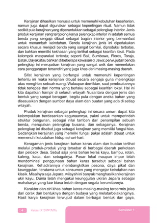 4 Kelas IX SMP/MTs Semester 1
Kerajinan dihasilkan manusia untuk memenuhi kebutuhan keseharian,
namun juga dapat digunakan sebagai kepentingan ritual. Namun tidak
sedikit pula kerajinan yang diperuntukkan sebagai pelengkap interior. Jenis
produk kerajinan yang tergolong karya pelengkap interior ini adalah semua
benda yang sengaja dibuat sebagai bagian interior yang bermanfaat
untuk menambah keindahan. Benda kerajinan jenis ini diperlakukan
secara khusus menjadi benda yang sangat bernilai, diproduksi terbatas,
dan bahkan memiliki kekhasan yang terlihat sebagai kearifan lokal. Pada
kelompok masyarakat tertentu; seperti Bali, Sumbawa, Flores, Toraja,
Batak,DayakataubahkandibeberapakawasandiJawa;perwujudanbenda
pelengkap ini merupakan kerajinan yang sangat unik dan memerlukan
cara penggarapan tersendiri yang juga khas dari masing-masing daerah.
Sifat kerajinan yang berfungsi untuk memenuhi kepentingan
tertentu ini maka kerajinan dibuat secara sengaja guna melengkapi
atau menghias sebuah ruang. Walaupun demikian, saat pembuatannya
tidak terlepas dari norma yang berlaku sebagai kearifan lokal. Hal ini
kita dapatkan hampir di seluruh wilayah Nusantara dengan jenis dan
bentuk yang sangat beragam, begitu pula dengan aneka bahan yang
disesuaikan dengan sumber daya alam dan buatan yang ada di setiap
wilayah.
Produk kerajinan sebagai pelengkap ini secara umum dapat kita
kelompokkan berdasarkan kegunaannya, yakni untuk memperindah
struktur bangunan, sebagai nilai tambah dari penampilan sebuah
benda, merupakan pelengkap busana, dan sebagainya. Kerajinan
pelengkap ini disebut juga sebagai kerajinan yang memiliki fungsi hias.
Sedangkan kerajinan yang memiliki fungsi pakai adalah dibuat untuk
memenuhi kebutuhan hidup sehari-hari.
Keragaman jenis kerajinan bahan keras alam dan buatan terlihat
melalui produk-produk yang tersebar di berbagai daerah perkotaan
dan pelosok desa. Sebut saja jenis bahan keras kayu, bambu, rotan,
kaleng, kaca, dan sebagainya. Pasar lokal maupun impor telah
mendominasi penggunaan bahan keras tersebut sebagai bahan
kerajinan. Kehadirannya membangkitkan pesona, daya pikat dan
keunggulan, terutama untuk konsumen yang mengejar keindahan nan
klasik. Misalnya saja Jepara, wilayah ini banyak menghasilkan kerajinan
ukir kayu. Dunia telah mengakui keunggulan ukiran Jepara sebagai
mahakarya yang luar biasa indah dengan segala kerumitannya.
Karakter dan ciri khas bahan keras masing-masing tercermin jelas
dari corak dan bentuknya dengan budaya yang melatarbelakanginya.
Hasil karya kerajinan terwujud dalam berbagai bentuk dan gaya,
 