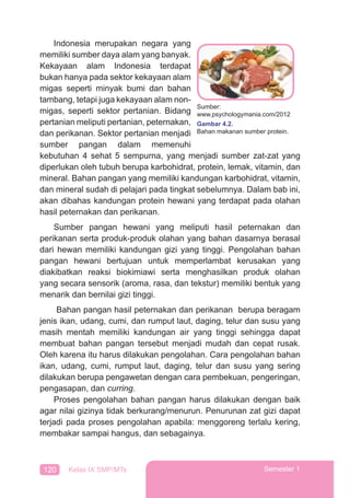 120 Kelas IX SMP/MTs Semester 1
Indonesia merupakan negara yang
memiliki sumber daya alam yang banyak.
Kekayaan alam Indonesia terdapat
bukan hanya pada sektor kekayaan alam
migas seperti minyak bumi dan bahan
tambang, tetapi juga kekayaan alam non-
migas, seperti sektor pertanian. Bidang
pertanian meliputi pertanian, peternakan,
dan perikanan. Sektor pertanian menjadi
sumber pangan dalam memenuhi
kebutuhan 4 sehat 5 sempurna, yang menjadi sumber zat-zat yang
diperlukan oleh tubuh berupa karbohidrat, protein, lemak, vitamin, dan
mineral. Bahan pangan yang memiliki kandungan karbohidrat, vitamin,
dan mineral sudah di pelajari pada tingkat sebelumnya. Dalam bab ini,
akan dibahas kandungan protein hewani yang terdapat pada olahan
hasil peternakan dan perikanan.
Sumber pangan hewani yang meliputi hasil peternakan dan
perikanan serta produk-produk olahan yang bahan dasarnya berasal
dari hewan memiliki kandungan gizi yang tinggi. Pengolahan bahan
pangan hewani bertujuan untuk memperlambat kerusakan yang
diakibatkan reaksi biokimiawi serta menghasilkan produk olahan
yang secara sensorik (aroma, rasa, dan tekstur) memiliki bentuk yang
menarik dan bernilai gizi tinggi.
Bahan pangan hasil peternakan dan perikanan berupa beragam
jenis ikan, udang, cumi, dan rumput laut, daging, telur dan susu yang
masih mentah memiliki kandungan air yang tinggi sehingga dapat
membuat bahan pangan tersebut menjadi mudah dan cepat rusak.
Oleh karena itu harus dilakukan pengolahan. Cara pengolahan bahan
ikan, udang, cumi, rumput laut, daging, telur dan susu yang sering
dilakukan berupa pengawetan dengan cara pembekuan, pengeringan,
pengasapan, dan curring.
Proses pengolahan bahan pangan harus dilakukan dengan baik
agar nilai gizinya tidak berkurang/menurun. Penurunan zat gizi dapat
terjadi pada proses pengolahan apabila: menggoreng terlalu kering,
membakar sampai hangus, dan sebagainya.
Sumber:
www.psychologymania.com/2012
Gambar 4.2.
Bahan makanan sumber protein.
 
