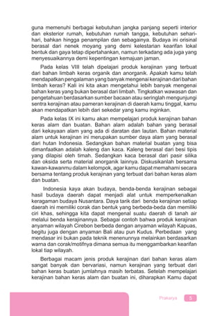 5Prakarya
guna memenuhi berbagai kebutuhan jangka panjang seperti interior
dan eksterior rumah, kebutuhan rumah tangga, kebutuhan sehari-
hari, bahkan hingga penampilan dan sebagainya. Budaya ini orisinal
berasal dari nenek moyang yang demi kelestarian kearifan lokal
bentuk dan gaya tetap dipertahankan, namun terkadang ada juga yang
menyesuaikannya demi kepentingan kemajuan jaman.
Pada kelas VIII telah dipelajari produk kerajinan yang terbuat
dari bahan limbah keras organik dan anorganik. Apakah kamu telah
mendapatkan pengalaman yang banyak mengenai kerajinan dari bahan
limbah keras? Kali ini kita akan mengetahui lebih banyak mengenai
bahan keras yang bukan berasal dari limbah. Tingkatkan wawasan dan
pengetahuan berdasarkan sumber bacaan atau seringlah mengunjungi
sentra kerajinan atau pameran kerajinan di daerah kamu tinggal, kamu
akan mendapatkan lebih dari sekedar yang kamu inginkan.
Pada kelas IX ini kamu akan mempelajari produk kerajinan bahan
keras alam dan buatan. Bahan alam adalah bahan yang berasal
dari kekayaan alam yang ada di daratan dan lautan. Bahan material
alam untuk kerajinan ini merupakan sumber daya alam yang berasal
dari hutan Indonesia. Sedangkan bahan material buatan yang bisa
dimanfaatkan adalah kaleng dan kaca. Kaleng berasal dari besi tipis
yang dilapisi oleh timah. Sedangkan kaca berasal dari pasir silika
dan oksida serta material anorganik lainnya. Diskusikanlah bersama
kawan-kawanmu dalam kelompok, agar kamu dapat memahami secara
bersama tentang produk kerajinan yang terbuat dari bahan keras alam
dan buatan.
Indonesia kaya akan budaya, benda-benda kerajinan sebagai
hasil budaya daerah dapat menjadi alat untuk memperkenalkan
keragaman budaya Nusantara. Daya tarik dari benda kerajinan setiap
daerah ini memiliki corak dan bentuk yang berbeda-beda dan memiliki
ciri khas, sehingga kita dapat mengenal suatu daerah di tanah air
melalui benda kerajinannya. Sebagai contoh bahwa produk kerajinan
anyaman wilayah Cirebon berbeda dengan anyaman wilayah Kapuas,
begitu juga dengan anyaman Bali atau pun Kudus. Perbedaan yang
mendasar ini bukan pada teknik menenunnya melainkan berdasarkan
warna dan corak/motifnya dimana semua itu menggambarkan kearifan
lokal tiap wilayah.
Berbagai macam jenis produk kerajinan dari bahan keras alam
sangat banyak dan bervariasi, namun kerajinan yang terbuat dari
bahan keras buatan jumlahnya masih terbatas. Setelah mempelajari
kerajinan bahan keras alam dan buatan ini, diharapkan Kamu dapat
 