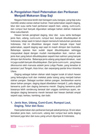 122 Kelas IX SMP/MTs Semester 1
A. Pengolahan Hasil Peternakan dan Perikanan
Menjadi Makanan Siap Saji
Negara Indonesia terdiri dari beragam suku bangsa, yang tiap suku
memiliki aneka variasi olahan kuliner. Hasil peternakan seperti daging,
telur dan susu serta hasil perikanan seperti ikan, udang, cumi-cumi,
dan rumput laut banyak digunakan sebagai bahan olahan makanan
khas suku/daerah.
Hewan ternak penghasil daging, telur dan susu serta berbagai
jenis Ikan, udang, cumi-cumi, rumput laut, banyak dibudidayakan di
Indonesia, tetapi saat ini belum dapat memenuhi kebutuhan penduduk
Indonesia. Hal ini dibuktikan dengan masih banyak impor hasil
peternakan, seperti daging sapi saat ini masih diimpor dari Australia.
Beberapa spesies ikan sudah dapat dibudidayakan sehingga
masyarakat dapat dengan mudah mendapatkan ikan, namun ada
jenis ikan yang belum dibudidayakan seperti ikan salmon yang banyak
diimpor dari Amerika. Beberapa jenis udang yang dapat dimakan, saat
ini juga sudah banyak dibudidayakan. Dari jenis cumi-cumi, yang biasa
dikonsumsi oleh manusia adalah jenis Loligo Pealei, yang tersebar di
perairan Laut Tengah, Asia timur, dan sepanjang pantai timur Amerika
Utara.
Daging sebagai bahan olahan ialah bagian lunak di tubuh hewan
yang terbungkus kulit dan melekat pada tulang yang menjadi bahan
olahan pangan. Sebagai sumber olahan pangan, berdasarkan warna
dasar bahan pangan, daging dapat dibedakan menjadi 2, yaitu daging
berwarna putih dan daging berwarna merah. Daging berwarna putih
biasanya lebih cenderung berasal dari unggas contohnya ayam, se-
dangkan daging berwarna merah berasal dari hewan berkaki empat
seperti sapi, kerbau, kambing, dan babi.
1. Jenis Ikan, Udang, Cumi-Cumi, Rumput Laut,
Daging, Telur dan Susu
Hasil peternakan dan perikanan banyak sekali jenisnya. Di sini akan
diuraikan jenis ikan, cumi-cumi, udang dan rumput laut serta daging
termasuk juga telur dan susu yang umum dijumpai di Indonesia.
 