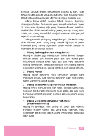 127Prakarya
dewasa. Seluruh proses berlangsung selama 12 hari. Pada
tahap ini udang muda yang disebut benur siap dibudidayakan.
Dilaut bebas udang dewasa utamanya tinggal di dasar laut.
Udang biasa diolah dengan teknik direbus, digoreng,
dipanggang/bakar. Dari olahan yang sangat sederhana hanya
di rebus atau digoreng saja yang dimakan dengan colekkan
sambal atau diolah menjadi udang goreng tepung, udang asam
manis, sup udang, atau diolah menjadi makanan setengah jadi
seperti kerupuk udang.
Udang memiliki jenis yang sangat banyak, dibuku ini hanya
akan dibahas jenis udang yang banyak dijumpai di pasar
Indonesia yang sering digunakan dalam olahan pangan di
Indonesia. Di antaranya adalah:
1) Udang Jerbung (Penaeus merguiensis)
Udang ini disebut juga udang putih “White Shrimp” dengan
cirri-ciri antara lain: kulitnya putih dan licin, warna putih
kekuningan dengan bintik hijau ada pula yang berwarna
kuning kemerahan. Terdapat beberapa jenis udang jerbung
antara lain: udang peci, udang bamboo, dan udang banana.
2) Udang Flower
Udang ﬂower berwarna hijau kehitaman dengan garis
melintang coklat, kulit kakinya berwaran agak kemerahan.
Corak warnanya seperti bunga.
3) Udang Windu/Pacet/Tiger (Penaeus monodon)
Udang windu berkulit tebal dan keras, dengan warna hijau
kebiruan dan bergaris melintang agak gelap, ada juga yang
berwarna kemerah-merahan dengan garis melintang coklat
kemerahan.
4) Udang Cokong/Tokal/Galah/Fresh Water
(Macrobrachium sp)
Udang ini termasuk jenis udang air tawar dan memiliki
berbagai macam warna, ada yang hijau kebiruan, hijau
kecoklatan dan bercak seperti udang windu tetapi bentuknya
lebih bulat.
 