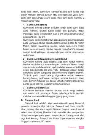 129Prakarya
saus lada hitam, cumi-cumi sambal balado dan dapat juga
diolah menjadi olahan awetan atau setengah jadi yaitu cumi-
cumi asin dan kerupuk cumi-cumi. Ikan cumi-cumi memiliki 3
macam jenis yaitu:
1) Cumi-cumi Sotong
Cumi-cumi sotong adalah sebutan untuk cumi-cumi biasa
yang memiliki ukuran tubuh besar dan panjang, dapat
mencapai garis tengah lebih dari 5 cm serta panjang tubuh
antara 20 cm - 30 cm.
Cumi-cumi ini memiliki bentuk agak panjang dan mengerucut
pada ujungnya. Hidup pada kedalam air laut di atas 10 meter.
Makin dalam biasannya ukuran tubuh cumi-cumi makin
besar. Jenis ini paling disukai banyak orang karena rasanya
sangat lezat walaupun dimasak dengan teknik yang sangat
sederhana.
2) Cumi-cumi Karang/Cumi-cumi Kadut
Cumi-cumi karang atau disebut juga cumi kadut memiliki
bentuk tubuh hampir sama dengan cumi-cumi biasa, hanya
saja jenis ini lebih besar dan pipih serta berwarna sedikit lebih
gelap dan memiliki ciri khas yaitu terdapat sebuah batok/
cangkang dalam punggung badannya yang disebut thothok.
Thothok pada cumi karang digunakan untuk makanan
burung-burung peliharaan sebagai sumber kalsium. Jenis
cumi-cumi ini hidup di tepi pantai yang berkarang atau di tepi
pantai yang banyak terdapat tumbuhan lamun.
3) Cumi-cumi Blakutak
Cumi-cumi blakutak memiliki ukuran tubuh yang berbeda
dari cumi-cumi umumnya. Postur tubuhnya lebih pendek,
melebar dan memiliki tulang punggung yang keras.
f) Rumput Laut
Rumput laut adalah alga makroskospik yang hidup di
perairan layaknya alga lainnya. Rumput laut tidak memiliki
akar, batang, dan daun sejati. Seluruh bagian rumput laut di
sebut talus (thallus). Karena tidak memiliki akar rumput laut
hidup menempel pada pasir, lumpur, kayu, karang mati, dan
juga kulit kerang. Rumput laut hidup di perairan laut dangkal
hingga kedalaman 200 meter.
 