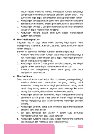 139Prakarya
tubuh secara otomatis mampu mencegah kuman berbahaya
yang dapat menimbulkan berbagai penyakit dalam tubuh. Tinta
cumi-cumi juga dapat dimanfaatkan untuk pengobatan tumor.
2. Kandungan tembaga dalam cumi-cumi baik untuk metabolisme
zat besi dan membantu proses pembentukan sel darah merah.
3. Kandungan Omega 3 yang merupakan salah satu asam lemak
tak jenuh dapat menurunkan kolsterol.
4. Kadungan mineral dalam cumi-cumi dapat menyehatkan
system pencernaan.
d. Manfaat Rumput Laut
Sayuran laut ini kaya akan nutrisi penting bagi tubuh yaitu
mengandung Vitamin K, Kalsium, zat besi, serat alami, dan asam
lemak omega 3.
Berikut ini beberapa manfaat nutrisi di dalam rumput laut:
1. Kalsium yang dihasilkan rumput laut dengan kandungannya 5
kali lebih besar dibandingkan susu dapat mencegah pengero-
posan tulang atau osteoporosis.
2. Kandungan Vitamin C merupakan anti oksidan yang mencegah
gejala kanker serta dapat merawat kecantikan kulit.
3. Rumput laut mengandung serat alami yang baik untuk
mengontrol berat badan.
e. Manfaat Susu
Susu merupakan sumber kalsium dan protein dengan tingkat tinggi.
1. Kalsium dalam susu merupakan zat yang penting untuk
kesehatan tulang terutama bagi pertumbuhan tulang anak
-anak, bagi orang dewasa berguna untuk menjaga kekuatan
tulang dan mencegah terjadinya resiko osteoporosis.
2. Kandungan potassium dalam susu dapat menggerakan dinding
pembuluh darah pada saat tekanan darah tinggi sehingga
mampu menjaganya agar tetap stabil serta mencegah penyakit
jantung.
3. Kandungan yodium, seng, dan leticinnya dapat meningkatkan
eﬁsiensi kerja otak besar.
4. Zat besi, tembaga dan vitamin A dalam susu berfungsi
mempertahankan kulit agar tetap bersinar.
5. Kandungan tyrosine dalam susu dapat mendorong hormone
kegembiraan dan membuat tidur lebih nyenyak.
 