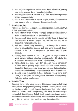 140 Kelas IX SMP/MTs Semester 1
6. Kandungan Magnesium dalam susu dapat membuat jantung
dan system syaraf tahan terhadap kelelahan.
7. Kandungan Vitamin B2 dalam susu sapi dapat meningkatkan
ketajaman penglihatan.
8. Dapat menetralisir racun seperti logam, timah, dan cadmium
dari bahan makanan lain yang diserap oleh tubuh.
f. Manfaat Daging
Kandungan gizi yang terdapat pada daging segar dan manfaatnya
antara lain seperti berikut.
1. Kaya vitamin B dan mineral sehingga sangat diperlukan untuk
kesehatan sistem syaraf dan pertumbuhan.
2. Kandungan 9 asam amino esensial yang terdapat di dalamnya
berperan untuk perkembangan dan memperbaiki seluruh sel
tubuh kita yang rusak atau aus.
3. Zat besi haeme yang terkandung di dalamnya lebih mudah
dicerna dibandingkan dengan zat besi yang terdapat dalam
protein nabati. Zat ini menghindarkan tubuh dari penyakit
anemia.
4. Daging kaya vitamin B dan D. Anggota keluarga vitamin B
yang banyak terdapat di dalam daging adalah B2 (riboﬂavin),
B3(niasin), B6 (piridoksin), dan B12 (kobalamin).
5. Terkandung juga seng (Zn) dan selenium yang merupakan
sumber nutrisi penting bagi sistem imunitas tubuh. Bahkan,
tubuh kita dapat menyerap seng yang berasal dari daging jauh
lebih baik daripada seng yang berasal dari tumbuh-tumbuhan.
6. Daging juga merupakan bahan makanan yang kaya akan
Omega 3. Senyawa ini penting untuk membantu fungsi jantung,
hati, dan sistem saraf pusat.
g. Manfaat Telur
Berbagai jenis telur yang umum dikonsumsi masyarakat kaya
akan protein dan juga mengandung vitamin, kalsium, fosfor, letisin,
zat besi yang lebih mudah dicerna dan berasimilasi dalam tubuh,
kalori dan lemak. Telur mengandung 80% kalori karenanya dapat
menambah berat badan. Tubuh tidak dapat menyimpan protein
karenanya harus selalu didapat oleh tubuh setiap hari dari makanan
yang dikonsumsi manusia, salah satunya didapat dari telur.
 