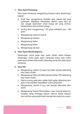 141Prakarya
1. Telur Ayam Kampung
Telur ayam kampung mengandung banyak nutrisi diantaranya
adalah:
a. Putih telur mengandung riboflafin atau vitamin B2 yang
berlimpah. Riboflafin merupakan vitamin yang larut air
dan sangat diperlukan untuk fungsi sel yang normal,
pertumbuhan dan produksi energi.
b. Kuning telur mengandung 1,33 gram kolesterol per 100
gram.
c. Mengandung vitamin A dan B.
d. Mengandung Kalsium.
e. Mengandung fosfor.
f. Mengandung letisin.
g. Mengandung zat besi.
2. Telur Ayam Broiler/leghorn
Kandungan nutrisi pada telur ayam broiler sama dengan
kandungan nutrisi pada ayam kampung hanya saja nutrisi
pada ayam broiler lebih sedikit dibanding yang ada pada ayam
kampung.
3. Telur Itik
a. Mengandung vitamin D enam kali lebih banyak dibanding
telur ayam broiler.
b. Mengandung Vitamin E lebih banyak sekitar 75% dibanding
telur ayam broiler.
c. Warna kuning pada telur bebek lebih gelap dibanding telur
ayam menunjukkan kepadatan nutrisi yang lebih.
d. Mengandung vitamin A dua kali banyak dibanding telur
ayam.
e. Mengandung Vitamin B kompleks, unsur mineral selenium,
mangan, seng, tembaga, kalium, natrium, fosfor, kalsium
dan zat besi yang sedikit lebih banyak dari pada telur ayam.
 