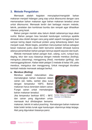 144 Kelas IX SMP/MTs Semester 1
3. Metode Pengolahan
Memasak adalah kegiatan menyiapkan/mengolah bahan
makanan menjadi hidangan yang siap untuk dikonsumsi dengan cara
memanaskan bahan makanan agar bahan makanan tersebut aman
untuk dikonsumsi. Memasak terdiri dari berbagai macam metode,
teknik, peralatan dan kombinasi bumbu dan rempah agar dihasilkan
citarasa yang lezat.
Bahan pangan mentah atau belum diolah sebenarnya kaya akan
nutrisi. Bahan pangan bisa berubah kandungan nutrisinya apabila
dimasak atau diolah dengan cara yang salah seperti menggoreng ikan
sampai kering dapat membuat protein yang terkandung dalam ikan
menjadi rusak. Meski begitu, penelitian menunjukkan bahwa sebagian
besar makanan justru akan lebih bernutrisi setelah dimasak karena
adanya penambahan bahan pangan lainnya seperti sayuran dan buah.
Metode memasak bahan pangan ikan, udang, cumi, rumput laut,
daging, telur dan susu biasanya dengan metode merebus (boiling),
mengukus (steaming), menggoreng (fried), membakar (grilling), dan
memanggang/dioven. Kalian telah pelajari 3 metode di kelas VIII, yaitu
merebus, mengukus dan menggoreng. Untuk mengingat diuraikan
kembali metode memasak sebagai berikut.
a. Merebus (Boiling)
Merebus adalah melunakkan atau
mematangkan bahan makanan dalam
cairan (air, kaldu, santan atau susu)
dengan temperatur 1000
C. Bahan
makanan harus terendam dalam cairan.
Fungsi cairan untuk mematangkan
bahan makanan tersebut.
Jika temperatur berkisar 850
C - 960
C
dan cairan yang digunakan untuk
memasak ikut dihidangkan bersama
makanan, teknik ini sebut poaching. Kematangan bahan makanan
tidak boleh terlalu lunak agar kandungan vitaminnya tetap terjaga.
Alat yang digunakan biasanya panci.
Sumber: Dokumen Kemdikbud
Gambar 4.23 Merebus
 