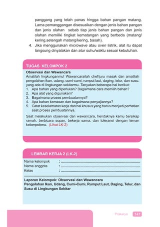 147Prakarya
panggang yang telah panas hingga bahan pangan matang.
Lama pemanggangan disesuaikan dengan jenis bahan pangan
dan jenis olahan sebab tiap jenis bahan pangan dan jenis
olahan memiliki tingkat kematangan yang berbeda (matang/
kering,setengah matang/kering, basah).
4. Jika menggunakan microwave atau oven listrik, alat itu dapat
langsung dinyalakan dan atur suhu/waktu sesuai kebutuhan.
TUGAS KELOMPOK 2
Observasi dan Wawancara
Amatilah lingkunganmu! Wawancarailah chef/juru masak dan amatilah
pengolahan ikan, udang, cumi-cumi, rumput laut, daging, telur, dan susu.
yang ada di lingkungan sekitarmu. Tanyakan beberapa hal berikut:
1. Apa bahan yang diperlukan? Bagaimana cara memilih bahan?
2. Apa alat yang digunakan?
3. Bagaimana proses pembuatannya?
4. Apa bahan kemasan dan bagaimana penyajiannya?
5. Catat keselamatan kerja dan hal khusus yang harus menjadi perhatian
saat proses pembuatannya.
Saat melakukan observasi dan wawancara, hendaknya kamu bersikap
ramah, berbicara sopan, bekerja sama, dan toleransi dengan teman
kelompokmu. (Lihat LK-2)
LEMBAR KERJA 2 (LK-2)
Nama kelompok : ..........................................................................
Nama anggota : ..........................................................................
Kelas : ..........................................................................
Laporan Kelompok: Observasi dan Wawancara
Pengolahan Ikan, Udang, Cumi-Cumi, Rumput Laut, Daging, Telur, dan
Susu di Lingkungan Sekitar
 