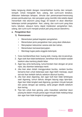 153Prakarya
kalau langsung diolah dengan menambahkan bumbu dan rempah-
rempah. Untuk mengolah ikan, udang, dan cumi-cumi tersebut,
dilakukan beberapa tahapan, dimulai dari perencanaan/merancang
proses pembuatannya, dan penyajian yang memiliki nilai estetis dapat
menambah nilai ekonomi yang tinggi. Di bawah ini akan diberikan
beberapa contoh pengolahan ikan, udang, dan cumi-cumi yang bisa
kamu lakukan, ataupun kamu dapat melakukan pengolahan ikan,
udang, dan cumi-cumi menjadi produk jadi yang sesuai daerahmu.
a. Pengolahan Ikan
1) Perencanaan
• Menentukan jadwal kegiatan pengolahan.
• Menentukan jenis pengolahan ikan yang akan dilakukan.
• Menyiapkan kebutuhan sarana alat dan bahan.
• Menentukan kemasan/penyajian.
• Membagi tugas pada anggota kelompok.
1. Cara membersihkan ikan: buang sisik, insang, dan isi perutnya.
2. Agar sisik ikan tidak bertebaran, bersihkan ikan di dalam wadah
baskom atau kantong plastik lebar.
3. Agar bau amis berkurang, lumur/rendam ikan dengan air jeruk
nipis, lalu diamkan beberapa menit.
4. Jika ikan akan diolah menggunakan bumbu, rendam bumbu
bersama ikan untuk beberapa saat. Agar lebih meresap, sayat
sisi-sisi ikan terlebih dahulu sebelum dilumuri bumbu.
5. Jika ikan akan digoreng, dan agar kulit ikan tidak terkelupas
saat digoreng, lumuri dahulu dengan tepung sagu tipis-tipis.
Agar ikan tidak lengket saat digoreng, gunakan minyak banyak
dan panas dengan api sedang, serta jangan dibalik sebelum
ikan kering.
6. Tips lain untuk ikan goreng, yaitu masukkan selembar daun
pisang ke dalam minyak panas agar minyak tidak meletup-letup
dan agar ikan tidak lengket di penggorengan.
 