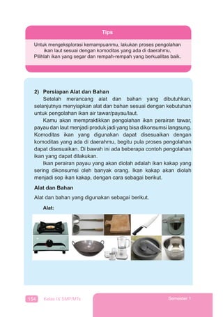 154 Kelas IX SMP/MTs Semester 1
2) Persiapan Alat dan Bahan
Setelah merancang alat dan bahan yang dibutuhkan,
selanjutnya menyiapkan alat dan bahan sesuai dengan kebutuhan
untuk pengolahan ikan air tawar/payau/laut.
Kamu akan mempraktikkan pengolahan ikan perairan tawar,
payau dan laut menjadi produk jadi yang bisa dikonsumsi langsung.
Komoditas ikan yang digunakan dapat disesuaikan dengan
komoditas yang ada di daerahmu, begitu pula proses pengolahan
dapat disesuaikan. Di bawah ini ada beberapa contoh pengolahan
ikan yang dapat dilakukan.
Ikan perairan payau yang akan diolah adalah ikan kakap yang
sering dikonsumsi oleh banyak orang. Ikan kakap akan diolah
menjadi sop ikan kakap, dengan cara sebagai berikut.
Alat dan Bahan
Alat dan bahan yang digunakan sebagai berikut.
Alat:
Tips
Untuk mengeksplorasi kemampuanmu, lakukan proses pengolahan
ikan laut sesuai dengan komoditas yang ada di daerahmu.
Pilihlah ikan yang segar dan rempah-rempah yang berkualitas baik.
 