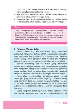 157Prakarya
tubuh udang dan hanya disisakan kulit ekornya, atau hanya
membuang bagian sungut/kumis udang).
2. Agar bau amis berkurang, lumur/rendam udang dengan air
jeruk nipis, lalu diamkan beberapa menit.
3. Jika udang akan diolah menggunakan bumbu, rendam bumbu
bersama udang untuk beberapa saat. Agar lebih meresap.
1) Persiapan Alat dan Bahan
Setelah merancang alat dan bahan yang dibutuhkan,
selanjutnya menyiapkan alat dan bahan sesuai dengan kebutuhan
untuk pengolahan udang. Siapkan bahan dan alat yang diperlukan
secara lengkap. Untuk peralatan, dapat memakai alat yang telah
tersedia di rumahmu, membeli atau meminjam teman/tetangga.
Setelah merancang alat dan bahan yang dibutuhkan,
selanjutnya menyiapkan alat dan bahan sesuai dengan kebutuhan
untuk pengolahan udang. Siapkan bahan dan alat yang diperlukan
secara lengkap. Untuk peralatan, dapat memakai alat yang telah
tersedia di rumahmu, membeli atau meminjam teman/tetangga.
Kamu akan mempraktikkan pengolahan udang menjadi
produk jadi yang bisa dikonsumsi langsung. Komoditas udang
yang digunakan dapat disesuaikan dengan komoditas yang ada
di daerahmu, begitu pula proses pengolahan dapat disesuaikan.
Di bawah ini ada beberapa contoh pengolahan udang yang dapat
dilakukan.
Udang yang akan diolah dapat kamu tentukan sendiri, pilihlah
udang berukuran sedang atau besar yang sering dikonsumsi oleh
Tips
Untuk mengeksplorasi kemampuanmu, lakukan proses
pengolahan udang sesuai dengan komoditas yang ada di
daerahmu. Pilihlah udang yang segar dan rempah-rempah yang
berkualitas baik. Bersihkan udang di bawah air mengalir. Kotoran
udang harus bersih agar rasa pahit tidak terasa.
 