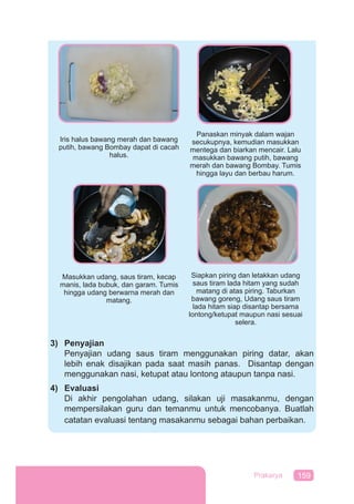 159Prakarya
3) Penyajian
Penyajian udang saus tiram menggunakan piring datar, akan
lebih enak disajikan pada saat masih panas. Disantap dengan
menggunakan nasi, ketupat atau lontong ataupun tanpa nasi.
4) Evaluasi
Di akhir pengolahan udang, silakan uji masakanmu, dengan
mempersilakan guru dan temanmu untuk mencobanya. Buatlah
catatan evaluasi tentang masakanmu sebagai bahan perbaikan.
Panaskan minyak dalam wajan
secukupnya, kemudian masukkan
mentega dan biarkan mencair. Lalu
masukkan bawang putih, bawang
merah dan bawang Bombay. Tumis
hingga layu dan berbau harum.
Iris halus bawang merah dan bawang
putih, bawang Bombay dapat di cacah
halus.
Siapkan piring dan letakkan udang
saus tiram lada hitam yang sudah
matang di atas piring. Taburkan
bawang goreng, Udang saus tiram
lada hitam siap disantap bersama
lontong/ketupat maupun nasi sesuai
selera.
Masukkan udang, saus tiram, kecap
manis, lada bubuk, dan garam. Tumis
hingga udang berwarna merah dan
matang.
 