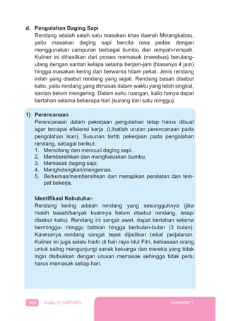 164 Kelas IX SMP/MTs Semester 1
d. Pengolahan Daging Sapi
Rendang adalah salah satu masakan khas daerah Minangkabau,
yaitu masakan daging sapi bercita rasa pedas dengan
menggunakan campuran berbagai bumbu dan rempah-rempah.
Kuliner ini dihasilkan dari proses memasak (merebus) berulang-
ulang dengan santan kelapa selama berjam-jam (biasanya 4 jam)
hingga masakan kering dan berwarna hitam pekat. Jenis rendang
inilah yang disebut rendang yang sejati. Rendang basah disebut
kalio, yaitu rendang yang dimasak dalam waktu yang lebih singkat,
santan belum mengering. Dalam suhu ruangan, kalio hanya dapat
bertahan selama beberapa hari (kurang dari satu minggu).
1) Perencanaan
Perencanaan dalam pekerjaan pengolahan tetap harus dibuat
agar tercapai efisiensi kerja. (Lihatlah urutan perencanaan pada
pengolahan ikan). Susunan tertib pekerjaan pada pengolahan
rendang, sebagai berikut.
1. Memotong dan mencuci daging sapi.
2. Membersihkan dan menghaluskan bumbu.
3. Memasak daging sapi.
4. Menghidangkan/mengemas.
5. Berkemas/membersihkan dan merapikan peralatan dan tem-
pat bekerja.
Identiﬁkasi Kebutuhan
Rendang kering adalah rendang yang sesungguhnya (jika
masih basah/banyak kuahnya belum disebut rendang, tetapi
disebut kalio). Rendang ini sangat awet, dapat bertahan selama
berminggu- minggu bahkan hingga berbulan-bulan (3 bulan).
Karenanya, rendang sangat tepat dijadikan bekal perjalanan.
Kuliner ini juga selalu hadir di hari raya Idul Fitri, kebiasaan orang
untuk saling mengunjungi sanak keluarga dan mereka yang tidak
ingin disibukkan dengan urusan memasak sehingga tidak perlu
harus memasak setiap hari.
 
