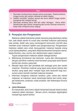 168 Kelas IX SMP/MTs Semester 1
5. Penyajian dan Pengemasan
Makanan adalah kebutuhan pokok manusia yang diperlukan setiap
hari, baik diolah sendiri di rumah atau membeli makanan jadi/matang
siap santap. Salah satu yang memengaruhi konsumen memilih atau
membeli suatu makanan adalah cara pengemasannya. Pengemasan
makanan adalah cara untuk menyuguhkan makanan kepada orang
untuk diperjualbelikan, yang telah ditata berdasarkan komposisi warna,
tekstur/bentuk, rasa, aroma, dan alat/kemasan sajian makanan.
Tujuan pengemasan makanan adalah sebagai berikut.
a. Melindungi isi/makanan dari benturan, cuaca dan mikroorganism
dengan pemilihan material untuk kemasan yang tepat serta desain
bentuk dan struktur yang baik.
b. Menjadi daya tarik dan pembeda dari berbagai jenis dan merek
makanan. Pemilihan material yang tepat serta desain bentuk dan
struktur yang tepat akan menjadi daya tarik tersendiri bagi kon-
sumen untuk memilih membeli makanan tersebut.
c. Informasi mengenai makanan tersebut, yaitu: nama dan merek
makanan, isi makanan, berat, kandungan bahan dan nutrisi, tang-
gal kadaluarsa, produsen, kode produksi, dan keterangan khusus
harus jelas.
a. Jenis Kemasan
Di masyarakat, tentu kamu dapat menjumpai banyak sekali produk
makanan dalam kemasan. Secara umum, kemasan digolongkan
menjadi tiga seperti berikut.
Tips
1. Memasak rendang harus dengan panas yang tepat. Diaduk perlahan
hingga bumbu dan santan meresap ke dalam daging.
2. Setelah mendidih, kecilkan apinya dan terus diaduk hingga santan
mengental dan menjadi kering.
3. Memasak rendang harus teliti dan sabar ditunggui. Harus selalu
dibolak-balik agar santan mengering dan bumbu terserap sempurna,
tetapi tidak menghancurkan daging.
 