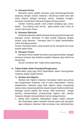 169Prakarya
1) Kemasan Primer
Kemasan primer adalah kemasan yang berhubungan/kontak
langsung dengan produk makanan. Ukurannya relatif kecil dan
biasa disebut sebagai kemasan eceran. Sedapat mungkin,
kemasan memberikan informasi lengkap tentang produk.
Contoh: Kantong plastik untuk produk dendeng sapi, sosis,
bakso. Cup kaleng untuk kornet, gelas plastik (cup) untuk air
minum atau bubur instan.
2) Kemasan Sekunder
Kemasansekunderadalahkemasankeduayangberisisejumlah
kemasan primer. Kemasan ini tidak kontak langsung dengan
produk yang dikemas. Kemasan jenis ini dapat dimanfaatkan
untuk memajang produk.
Contoh: Kemasan karton untuk produk kornet, kemasan krat untuk
produk dalam botol.
3) Kemasan Tersier
Kemasan tersier adalah kemasan yang diperuntukkan sebagai
kemasan transpor atau distribusi apabila makanan akan dikirim ke
tempat lain.
Contoh: kontainer dan kotak karton gelombang.
b. Faktor-Faktor dalam Penyajian/Pengemasan
Faktor-faktor yang juga harus diperhatikan dalam menyuguhkan
makanan adalah seperti berikut.
1) Sanitasi dan Higienis
Sanitasi dan higienis makanan merupakan salah satu prinsip
dari pengemasan makanan. Hal ini harus diperhatikan karena
pengemasan makanan yang tidak higienis dapat mengurangi
selera makan seseorang bahkan dapat menjadi media kontaminasi
berbagai macam bakteri dan kuman. Oleh karenanya, sangat
penting memperhatikan prinsip-prinsip higiene dan sanitasi
makanan dengan memperhatikan hal-hal sebagai berikut.
a. Setiap jenis makanan ditempatkan dalam wadah terpisah
dan diusahakan dalam keadaan tertutup pada saat penyajian
agar antarjenis makanan tidak tercampur dan terkontaminasi
 