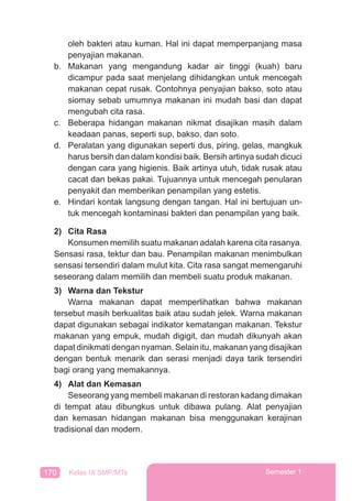 170 Kelas IX SMP/MTs Semester 1
oleh bakteri atau kuman. Hal ini dapat memperpanjang masa
penyajian makanan.
b. Makanan yang mengandung kadar air tinggi (kuah) baru
dicampur pada saat menjelang dihidangkan untuk mencegah
makanan cepat rusak. Contohnya penyajian bakso, soto atau
siomay sebab umumnya makanan ini mudah basi dan dapat
mengubah cita rasa.
c. Beberapa hidangan makanan nikmat disajikan masih dalam
keadaan panas, seperti sup, bakso, dan soto.
d. Peralatan yang digunakan seperti dus, piring, gelas, mangkuk
harus bersih dan dalam kondisi baik. Bersih artinya sudah dicuci
dengan cara yang higienis. Baik artinya utuh, tidak rusak atau
cacat dan bekas pakai. Tujuannya untuk mencegah penularan
penyakit dan memberikan penampilan yang estetis.
e. Hindari kontak langsung dengan tangan. Hal ini bertujuan un-
tuk mencegah kontaminasi bakteri dan penampilan yang baik.
2) Cita Rasa
Konsumen memilih suatu makanan adalah karena cita rasanya.
Sensasi rasa, tektur dan bau. Penampilan makanan menimbulkan
sensasi tersendiri dalam mulut kita. Cita rasa sangat memengaruhi
seseorang dalam memilih dan membeli suatu produk makanan.
3) Warna dan Tekstur
Warna makanan dapat memperlihatkan bahwa makanan
tersebut masih berkualitas baik atau sudah jelek. Warna makanan
dapat digunakan sebagai indikator kematangan makanan. Tekstur
makanan yang empuk, mudah digigit, dan mudah dikunyah akan
dapat dinikmati dengan nyaman. Selain itu, makanan yang disajikan
dengan bentuk menarik dan serasi menjadi daya tarik tersendiri
bagi orang yang memakannya.
4) Alat dan Kemasan
Seseorang yang membeli makanan di restoran kadang dimakan
di tempat atau dibungkus untuk dibawa pulang. Alat penyajian
dan kemasan hidangan makanan bisa menggunakan kerajinan
tradisional dan modern.
 