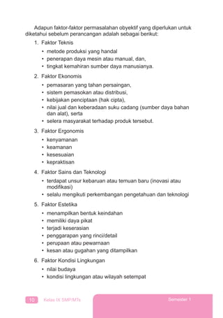 10 Kelas IX SMP/MTs Semester 1
Adapun faktor-faktor permasalahan obyektif yang diperlukan untuk
diketahui sebelum perancangan adalah sebagai berikut:
1. Faktor Teknis
• metode produksi yang handal
• penerapan daya mesin atau manual, dan,
• tingkat kemahiran sumber daya manusianya.
2. Faktor Ekonomis
• pemasaran yang tahan persaingan,
• sistem pemasokan atau distribusi,
• kebijakan penciptaan (hak cipta),
• nilai jual dan keberadaan suku cadang (sumber daya bahan
dan alat), serta
• selera masyarakat terhadap produk tersebut.
3. Faktor Ergonomis
• kenyamanan
• keamanan
• kesesuaian
• kepraktisan
4. Faktor Sains dan Teknologi
• terdapat unsur kebaruan atau temuan baru (inovasi atau
modiﬁkasi)
• selalu mengikuti perkembangan pengetahuan dan teknologi
5. Faktor Estetika
• menampilkan bentuk keindahan
• memiliki daya pikat
• terjadi keserasian
• penggarapan yang rinci/detail
• perupaan atau pewarnaan
• kesan atau gugahan yang ditampilkan
6. Faktor Kondisi Lingkungan
• nilai budaya
• kondisi lingkungan atau wilayah setempat
 