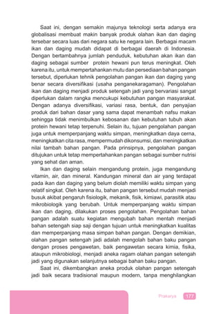 177Prakarya
Saat ini, dengan semakin majunya teknologi serta adanya era
globalisasi membuat makin banyak produk olahan ikan dan daging
tersebar secara luas dari negara satu ke negara lain. Berbagai macam
ikan dan daging mudah didapat di berbagai daerah di Indonesia.
Dengan bertambahnya jumlah penduduk, kebutuhan akan ikan dan
daging sebagai sumber protein hewani pun terus meningkat. Oleh
karena itu, untuk mempertahankan mutu dan persediaan bahan pangan
tersebut, diperlukan tehnik pengolahan pangan ikan dan daging yang
benar secara diversiﬁkasi (usaha penganekaragaman). Pengolahan
ikan dan daging menjadi produk setengah jadi yang bervariasi sangat
diperlukan dalam rangka mencukupi kebutuhan pangan masyarakat.
Dengan adanya diversiﬁkasi, variasi rasa, bentuk, dan penyajian
produk dari bahan dasar yang sama dapat menambah nafsu makan
sehingga tidak menimbulkan kebosanan dan kebutuhan tubuh akan
protein hewani tetap terpenuhi. Selain itu, tujuan pengolahan pangan
juga untuk memperpanjang waktu simpan, meningkatkan daya cerna,
meningkatkan cita rasa, mempermudah dikonsumsi, dan meningkatkan
nilai tambah bahan pangan. Pada prinsipnya, pengolahan pangan
ditujukan untuk tetap mempertahankan pangan sebagai sumber nutrisi
yang sehat dan aman.
Ikan dan daging selain mengandung protein, juga mengandung
vitamin, air, dan mineral. Kandungan mineral dan air yang terdapat
pada ikan dan daging yang belum diolah memiliki waktu simpan yang
relatif singkat. Oleh karena itu, bahan pangan tersebut mudah menjadi
busuk akibat pengaruh ﬁsiologik, mekanik, ﬁsik, kimiawi, parasitik atau
mikrobiologik yang berubah. Untuk memperpanjang waktu simpan
ikan dan daging, dilakukan proses pengolahan. Pengolahan bahan
pangan adalah suatu kegiatan mengubah bahan mentah menjadi
bahan setengah siap saji dengan tujuan untuk meningkatkan kualitas
dan memperpanjang masa simpan bahan pangan. Dengan demikian,
olahan pangan setengah jadi adalah mengolah bahan baku pangan
dengan proses pengawetan, baik pengawetan secara kimia, ﬁsika,
ataupun mikrobiologi, menjadi aneka ragam olahan pangan setengah
jadi yang digunakan selanjutnya sebagai bahan baku pangan.
Saat ini, dikembangkan aneka produk olahan pangan setengah
jadi baik secara tradisional maupun modern, tanpa menghilangkan
 