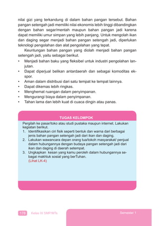 178 Kelas IX SMP/MTs Semester 1
nilai gizi yang terkandung di dalam bahan pangan tersebut. Bahan
pangan setengah jadi memiliki nilai ekonomis lebih tinggi dibandingkan
dengan bahan segar/mentah maupun bahan pangan jadi karena
dapat memiliki umur simpan yang lebih panjang. Untuk mengolah ikan
dan daging segar menjadi bahan pangan setengah jadi, diperlukan
teknologi pengolahan dan alat pengolahan yang tepat.
Keuntungan bahan pangan yang diolah menjadi bahan pangan
setengah jadi, yaitu sebagai berikut.
• Menjadi bahan baku yang ﬂeksibel untuk industri pengolahan lan-
jutan.
• Dapat diperjual belikan antardaerah dan sebagai komoditas ek-
spor.
• Aman dalam distribusi dari satu tempat ke tempat lainnya.
• Dapat dikemas lebih ringkas.
• Menghemat ruangan dalam penyimpanan.
• Mengurangi biaya dalam penyimpanan.
• Tahan lama dan lebih kuat di cuaca dingin atau panas.
TUGAS KELOMPOK
Pergilah ke pasar/toko atau studi pustaka maupun internet. Lakukan
kegiatan berikut.
1. Identiﬁkasikan ciri ﬁsik seperti bentuk dan warna dari berbagai
jenis bahan pangan setengah jadi dari ikan dan daging.
2. Lakukan wawancara depan orang tua/tokoh masyarakat/ penjual
dalam hubungannya dengan budaya pangan setengah jadi dari
ikan dan daging di daerah setempat.
3. Ungkapkan kesan yang kamu peroleh dalam hubungannya se-
bagai makhluk sosial yang berTuhan.
(Lihat LK-4)
 