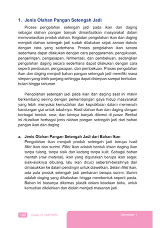180 Kelas IX SMP/MTs Semester 1
1. Jenis Olahan Pangan Setengah Jadi
Proses pengolahan setengah jadi pada ikan dan daging
sebagai olahan pangan banyak dimanfaatkan masyarakat dalam
memvariasikan produk olahan. Kegiatan pengolahan ikan dan daging
menjadi olahan setengah jadi sudah dilakukan sejak zaman dahulu
dengan cara yang sederhana. Proses pengolahan ikan secara
sederhana dapat dilakukan dengan cara penggaraman, pengukusan,
pengeringan, pengasapan, fermentasi, dan pembekuan, sedangkan
pengolahan daging secara sederhana dapat dilakukan dengan cara
seperti perebusan, pengasapan, dan pembekuan. Proses pengolahan
ikan dan daging menjadi bahan pangan setengah jadi memiliki masa
simpan yang lebih panjang sehingga dapat disimpan sampai berbulan-
bulan hingga tahunan.
Pengolahan setengah jadi pada ikan dan daging saat ini makin
berkembang seiring dengan perkembangan gaya hidup masyarakat
yang lebih menyukai kemudahan dan kepraktisan dalam memenuhi
kandungan gizi untuk tubuhnya. Hasil olahan ikan dan daging dengan
berbagai bentuk, rasa, dan lainnya banyak ditemui di pasar. Berikut
ini diuraikan berbagai jenis olahan pangan setengah jadi dari bahan
pangan ikan dan daging.
a. Jenis Olahan Pangan Setengah Jadi dari Bahan Ikan
Pengolahan ikan menjadi produk setengah jadi berupa hasil
ﬁllet ikan dan surimi. Fillet ikan adalah bentuk irisan daging ikan
tanpa tulang, tanpa sisik dan kadang tanpa kulit. Sebagai bahan
mentah (raw material), ikan yang digunakan berupa ikan segar,
sisik-sisiknya dibuang, lalu ikan dicuci sebersih-bersihnya dan
dimasukkan ke dalam pendingin untuk diawetkan. Selain ﬁllet ikan,
ada pula produk setengah jadi perikanan berupa surimi. Surimi
adalah daging yang dihaluskan hingga membentuk seperti pasta.
Bahan ini biasanya dikemas plastik dalam keadaan beku, untuk
kemudian dilelehkan dan diolah menjadi makanan jadi.
 