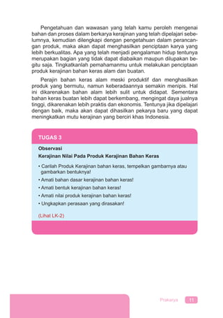 11Prakarya
Pengetahuan dan wawasan yang telah kamu peroleh mengenai
bahan dan proses dalam berkarya kerajinan yang telah dipelajari sebe-
lumnya, kemudian dilengkapi dengan pengetahuan dalam perancan-
gan produk, maka akan dapat menghasilkan penciptaan karya yang
lebih berkualitas. Apa yang telah menjadi pengalaman hidup tentunya
merupakan bagian yang tidak dapat diabaikan maupun dilupakan be-
gitu saja. Tingkatkanlah pemahamanmu untuk melakukan penciptaan
produk kerajinan bahan keras alam dan buatan.
Perajin bahan keras alam meski produktif dan menghasilkan
produk yang bermutu, namun keberadaannya semakin menipis. Hal
ini dikarenakan bahan alam lebih sulit untuk didapat. Sementara
bahan keras buatan lebih dapat berkembang, mengingat daya jualnya
tinggi, dikarenakan lebih praktis dan ekonomis. Tentunya jika dipelajari
dengan baik, maka akan dapat dihasilkan pekarya baru yang dapat
meningkatkan mutu kerajinan yang berciri khas Indonesia.
TUGAS 3
Observasi
Kerajinan Nilai Pada Produk Kerajinan Bahan Keras
• Carilah Produk Kerajinan bahan keras, tempelkan gambarnya atau
gambarkan bentuknya!
• Amati bahan dasar kerajinan bahan keras!
• Amati bentuk kerajinan bahan keras!
• Amati nilai produk kerajinan bahan keras!
• Ungkapkan perasaan yang dirasakan!
(Lihat LK-2)
 