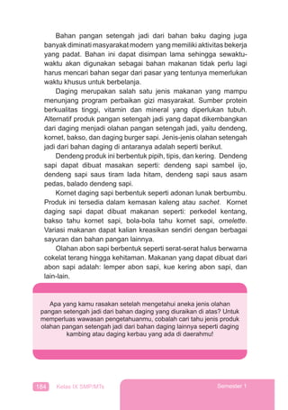 184 Kelas IX SMP/MTs Semester 1
Bahan pangan setengah jadi dari bahan baku daging juga
banyak diminati masyarakat modern yang memiliki aktivitas bekerja
yang padat. Bahan ini dapat disimpan lama sehingga sewaktu-
waktu akan digunakan sebagai bahan makanan tidak perlu lagi
harus mencari bahan segar dari pasar yang tentunya memerlukan
waktu khusus untuk berbelanja.
Daging merupakan salah satu jenis makanan yang mampu
menunjang program perbaikan gizi masyarakat. Sumber protein
berkualitas tinggi, vitamin dan mineral yang diperlukan tubuh.
Alternatif produk pangan setengah jadi yang dapat dikembangkan
dari daging menjadi olahan pangan setengah jadi, yaitu dendeng,
kornet, bakso, dan daging burger sapi. Jenis-jenis olahan setengah
jadi dari bahan daging di antaranya adalah seperti berikut.
Dendeng produk ini berbentuk pipih, tipis, dan kering. Dendeng
sapi dapat dibuat masakan seperti: dendeng sapi sambel ijo,
dendeng sapi saus tiram lada hitam, dendeng sapi saus asam
pedas, balado dendeng sapi.
Kornet daging sapi berbentuk seperti adonan lunak berbumbu.
Produk ini tersedia dalam kemasan kaleng atau sachet. Kornet
daging sapi dapat dibuat makanan seperti: perkedel kentang,
bakso tahu kornet sapi, bola-bola tahu kornet sapi, omelette.
Variasi makanan dapat kalian kreasikan sendiri dengan berbagai
sayuran dan bahan pangan lainnya.
Olahan abon sapi berbentuk seperti serat-serat halus berwarna
cokelat terang hingga kehitaman. Makanan yang dapat dibuat dari
abon sapi adalah: lemper abon sapi, kue kering abon sapi, dan
lain-lain.
Apa yang kamu rasakan setelah mengetahui aneka jenis olahan
pangan setengah jadi dari bahan daging yang diuraikan di atas? Untuk
memperluas wawasan pengetahuanmu, cobalah cari tahu jenis produk
olahan pangan setengah jadi dari bahan daging lainnya seperti daging
kambing atau daging kerbau yang ada di daerahmu!
 