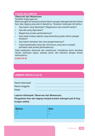 185Prakarya
TUGAS KELOMPOK
Observasi dan Wawancara
Amatilah lingkunganmu!
Berkunjunglah ke tempat produksi bahan pangan setengah jadi dari bahan
ikan atau daging yang ada di daerahmu. Tanyakan beberapa hal berikut.
• Apa bahan yang diperlukan? Bagaimana cara memilih bahan?
• Apa alat yang digunakan?
• Bagaimana proses pembuatannya?
• Apa cerita budaya sejarah yang terkandung pada olahan pangan
tersebut?
• Apa bahan kemasan dan cara pengemasannya?
• Catat keselamatan kerja dan hal khusus yang harus menjadi
perhatian saat proses pembuatannya.
Saat melakukan observasi dan wawancara, hendaknya kamu bersikap
ramah, berbicara sopan, bekerja sama, dan toleransi dengan teman
kelompokmu.
(Lihat LK-5)
LEMBAR KERJA-2 (LK-2)
Nama kelompok : ..........................................................................
Nama anggota : ..........................................................................
Kelas : ..........................................................................
Laporan Kelompok: Observasi dan Wawancara.
Pengolahan ikan dan daging menjadi produk setengah jadi di ling-
kungan sekitar.
Bahan:
•
•
Alat:
•
•
 