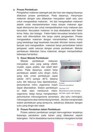 187Prakarya
a. Proses Pembekuan
Pengolahan makanan setengah jadi dari ikan dan daging biasanya
dilakukan proses pembekuan. Pada dasarnya, menyimpan
makanan dengan cara dibekukan merupakan salah satu cara
untuk mengawetkan makanan. Inti dari mengawetkan makanan
adalah untuk mempertahankan masa simpan makanan agar
layak dikonsumsi dan untuk mempertahankan mutu makanan dari
kerusakan. Kerusakan makanan ini bisa disebabkan oleh faktor
kimia, ﬁsika, dan biologis. Faktor-faktor kerusakan tersebut tentu
akan sulit dikendalikan bila tanpa usaha pengawetan. Proses
mengawetkan makanan dengan menambahkan bahan kimia
yang berbahaya bagi kesehatan haruslah dihindari karena masih
banyak cara mengawetkan makanan tanpa penambahan bahan
pengawet, salah satunya dengan proses pembekuan. Metode
pembekuan dilakukan harus maksimal, dengan memperhatikan
beberapa hal berikut.
1) Dasar Metode Pembekuan
Metode pembekuan makanan
merupakan cara yang paling efektif,
mudah, cepat, praktis, dan relatif lebih
aman. Pada dasarnya, sistem kerja
pembekuan adalah suhu dingin. Suhu
yang baik untuk pembekuan cepat
sekitar -35°C sampai -40°C. Selama
suhu titik bekunya bisa dipertahankan,
pertumbuhan mikro organisme masih
dapat dikendalikan. Sistem pembekuan
ini tidak akan membunuh mikro-
organisme, tetapi hanya menghentikan
pertumbuhan mikroorganisme sementara. Jika suhu meningkat,
mikroorganisme akan berkembang kembali. Jika kita menghendaki
sistem pembekuan yang sempurna, sebaiknya dilakukan dengan
suhu yang dingin dan cepat.
2) Proses Perubahan dalam Pembekuan
Proses selama pembekuan sangat memungkinkan terjadinya
beberapa perubahan pada bahan yang dibekukan seperti
ketengikan. Hal ini disebabkan karena makanan mengalami kontak
Sumber:
Dokumen Kemdikbud
Gambar 4.47
Mesin/lemari untuk membeku-
kan ikan, ayam, dan daging.
 