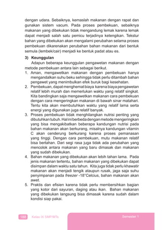 188 Kelas IX SMP/MTs Semester 1
dengan udara. Sebaiknya, kemaslah makanan dengan rapat dan
gunakan sistem vacum. Pada proses pembekuan, sebaiknya
makanan yang dibekukan tidak mengandung lemak karena lemak
dapat menjadi salah satu pemicu terjadinya ketengikan. Tekstur
bahan yang dibekukan akan mengalami perubahan selama proses
pembekuan dikarenakan perubahan bahan makanan dari bentuk
semula (lembek/cair) menjadi ke bentuk padat atau es.
3) Keunggulan
Adapun beberapa keunggulan pengawetan makanan dengan
metode pembekuan antara lain sebagai berikut.
1. Aman, mengawetkan makanan dengan pembekuan hanya
mengandalkan suhu beku sehingga tidak perlu ditambah bahan
pengawet yang menimbulkan efek buruk bagi kesehatan.
2. Pembekuan, dapat menghemat biaya karena biaya pengawetan
relatif lebih murah dan memerlukan waktu yang relatif singkat.
Kita bandingkan saja mengawetkan makanan cara pembekuan
dengan cara mengeringkan makanan di bawah sinar matahari.
Tentu kita akan membutuhkan waktu yang relatif lama serta
energi yang digunakan juga relatif banyak.
3. Proses pembekuan tidak menghilangkan nutrisi penting yang
dibutuhkantubuh.Haliniberbedadenganmetodemengeringkan
yang bisa mengakibatkan beberapa kandungan nutrisi pada
bahan makanan akan berkurang, misalnya kandungan vitamin
C akan cenderung berkurang karena proses pemanasan
yang tinggi. Dengan cara pembekuan, mutu makanan relatif
bisa bertahan. Dari segi rasa juga tidak ada perubahan yang
mencolok antara makanan yang baru dimasak dan makanan
yang sudah dibekukan.
4. Bahan makanan yang dibekukan akan lebih tahan lama. Pada
jenis makanan tertentu, bahan makanan yang dibekukan dapat
disimpan dalam waktu satu tahun. Kita juga tidak perlu khawatir
makanan akan menjadi tengik ataupun rusak, jaga saja suhu
penyimpanan pada freezer -18°Celcius, bahan makanan akan
awet.
5. Praktis dan eﬁsien karena tidak perlu membersihkan bagian
yang kotor dari sayuran, daging atau ikan. Bahan makanan
yang dibekukan langsung bisa dimasak karena sudah dalam
kondisi siap pakai.
 