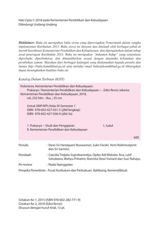 Hak Cipta © 2018 pada Kementerian Pendidikan dan Kebudayaan
Dilindungi Undang-Undang
Disklaimer: Buku ini merupakan buku siswa yang dipersiapkan Pemerintah dalam rangka
implementasi Kurikulum 2013. Buku siswa ini disusun dan ditelaah oleh berbagai pihak di
bawah koordinasi Kementerian Pendidikan dan Kebudayaan, dan dipergunakan dalam tahap
awal penerapan Kurikulum 2013. Buku ini merupakan “dokumen hidup” yang senantiasa
diperbaiki, diperbaharui, dan dimutakhirkan sesuai dengan dinamika kebutuhan dan
perubahan zaman. Masukan dari berbagai kalangan yang dialamatkan kepada penulis dan
laman http://buku.kemdikbud.go.id atau melalui email buku@kemdikbud.go.id diharapkan
dapat meningkatkan kualitas buku ini.
Katalog Dalam Terbitan (KDT)
Indonesia. Kementerian Pendidikan dan Kebudayaan.
Prakarya / Kementerian Pendidikan dan Kebudayaan.-- . Edisi Revisi Jakarta:
Kementerian Pendidikan dan Kebudayaan, 2018.
viii, 232 hlm. : ilus. ; 25 cm.
Untuk SMP/MTs Kelas IX Semester 1
ISBN 978-602-427-031-5 (jilid lengkap)
ISBN 978-602-427-036-0 (jilid 3a)
1. Prakarya -- Studi dan Pengajaran I. Judul
II. Kementerian Pendidikan dan Kebudayaan
600
Penulis : Dewi Sri Handayani Nuswantari, Sukri Faroki, Yenti Rokhmulyenti
dan Sri Sarmini.
Penelaah : Caecilia Tridjata Suprabanindya, Djoko Adi Widodo, Ana, Latif
Sahubawa, Wahyu Prihatini, Rozmita Dewi Yuniarti dan Suci Rahayu.
Pe-review : Riada Nainggolan
Penyelia Penerbitan : Pusat Kurikulum dan Perbukuan, Balitbang, Kemendikbud.
Cetakan Ke-1, 2015 (ISBN 978-602-282-771-9)
Cetakan Ke-2, 2018 (Edisi Revisi)
Disusun dengan huruf Arial, 12 pt.
 