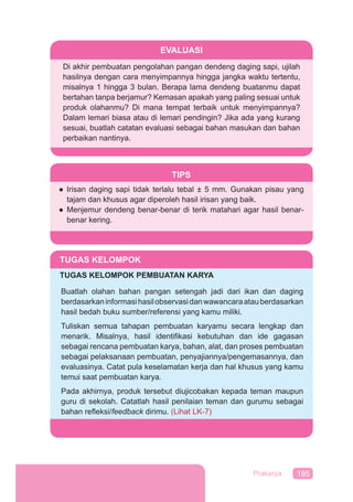 195Prakarya
EVALUASI
Di akhir pembuatan pengolahan pangan dendeng daging sapi, ujilah
hasilnya dengan cara menyimpannya hingga jangka waktu tertentu,
misalnya 1 hingga 3 bulan. Berapa lama dendeng buatanmu dapat
bertahan tanpa berjamur? Kemasan apakah yang paling sesuai untuk
produk olahanmu? Di mana tempat terbaik untuk menyimpannya?
Dalam lemari biasa atau di lemari pendingin? Jika ada yang kurang
sesuai, buatlah catatan evaluasi sebagai bahan masukan dan bahan
perbaikan nantinya.
TIPS
● Irisan daging sapi tidak terlalu tebal ± 5 mm. Gunakan pisau yang
tajam dan khusus agar diperoleh hasil irisan yang baik.
● Menjemur dendeng benar-benar di terik matahari agar hasil benar-
benar kering.
TUGAS KELOMPOK
TUGAS KELOMPOK PEMBUATAN KARYA
Buatlah olahan bahan pangan setengah jadi dari ikan dan daging
berdasarkaninformasihasilobservasidanwawancaraatauberdasarkan
hasil bedah buku sumber/referensi yang kamu miliki.
Tuliskan semua tahapan pembuatan karyamu secara lengkap dan
menarik. Misalnya, hasil identiﬁkasi kebutuhan dan ide gagasan
sebagai rencana pembuatan karya, bahan, alat, dan proses pembuatan
sebagai pelaksanaan pembuatan, penyajiannya/pengemasannya, dan
evaluasinya. Catat pula keselamatan kerja dan hal khusus yang kamu
temui saat pembuatan karya.
Pada akhirnya, produk tersebut diujicobakan kepada teman maupun
guru di sekolah. Catatlah hasil penilaian teman dan gurumu sebagai
bahan reﬂeksi/feedback dirimu. (Lihat LK-7)
 
