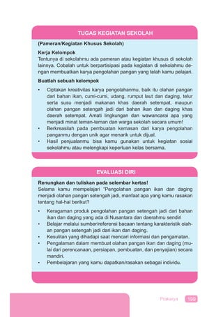199Prakarya
TUGAS KEGIATAN SEKOLAH
(Pameran/Kegiatan Khusus Sekolah)
Kerja Kelompok
Tentunya di sekolahmu ada pameran atau kegiatan khusus di sekolah
lainnya. Cobalah untuk berpartisipasi pada kegiatan di sekolahmu de-
ngan membuatkan karya pengolahan pangan yang telah kamu pelajari.
Buatlah sebuah kelompok
• Ciptakan kreativitas karya pengolahanmu, baik itu olahan pangan
dari bahan ikan, cumi-cumi, udang, rumput laut dan daging, telur
serta susu menjadi makanan khas daerah setempat, maupun
olahan pangan setengah jadi dari bahan ikan dan daging khas
daerah setempat. Amati lingkungan dan wawancarai apa yang
menjadi minat teman-teman dan warga sekolah secara umum!
• Berkreasilah pada pembuatan kemasan dari karya pengolahan
panganmu dengan unik agar menarik untuk dijual.
• Hasil penjualanmu bisa kamu gunakan untuk kegiatan sosial
sekolahmu atau melengkapi keperluan kelas bersama.
EVALUASI DIRI
Renungkan dan tuliskan pada selembar kertas!
Selama kamu mempelajari “Pengolahan pangan ikan dan daging
menjadi olahan pangan setengah jadi, manfaat apa yang kamu rasakan
tentang hal-hal berikut?
• Keragaman produk pengolahan pangan setengah jadi dari bahan
ikan dan daging yang ada di Nusantara dan daerahmu sendiri
• Belajar melalui sumber/referensi bacaan tentang karakteristik olah-
an pangan setengah jadi dari ikan dan daging.
• Kesulitan yang dihadapi saat mencari informasi dan pengamatan.
• Pengalaman dalam membuat olahan pangan ikan dan daging (mu-
lai dari perencanaan, persiapan, pembuatan, dan penyajian) secara
mandiri.
• Pembelajaran yang kamu dapatkan/rasakan sebagai individu.
 