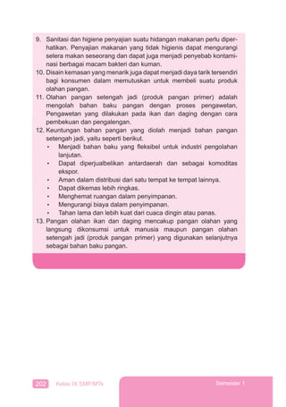 202 Kelas IX SMP/MTs Semester 1
9. Sanitasi dan higiene penyajian suatu hidangan makanan perlu diper-
hatikan. Penyajian makanan yang tidak higienis dapat mengurangi
selera makan seseorang dan dapat juga menjadi penyebab kontami-
nasi berbagai macam bakteri dan kuman.
10. Disain kemasan yang menarik juga dapat menjadi daya tarik tersendiri
bagi konsumen dalam memutuskan untuk membeli suatu produk
olahan pangan.
11. Olahan pangan setengah jadi (produk pangan primer) adalah
mengolah bahan baku pangan dengan proses pengawetan,
Pengawetan yang dilakukan pada ikan dan daging dengan cara
pembekuan dan pengalengan.
12. Keuntungan bahan pangan yang diolah menjadi bahan pangan
setengah jadi, yaitu seperti berikut.
• Menjadi bahan baku yang ﬂeksibel untuk industri pengolahan
lanjutan.
• Dapat diperjualbelikan antardaerah dan sebagai komoditas
ekspor.
• Aman dalam distribusi dari satu tempat ke tempat lainnya.
• Dapat dikemas lebih ringkas.
• Menghemat ruangan dalam penyimpanan.
• Mengurangi biaya dalam penyimpanan.
• Tahan lama dan lebih kuat dari cuaca dingin atau panas.
13. Pangan olahan ikan dan daging mencakup pangan olahan yang
langsung dikonsumsi untuk manusia maupun pangan olahan
setengah jadi (produk pangan primer) yang digunakan selanjutnya
sebagai bahan baku pangan.
 