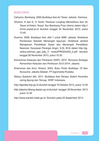 205Prakarya
BUDI DAYA
Cahyono, Bambang. 2000.Budidaya Ikan Air Tawar. Jakarta : Kanisius.
Ghufron, K dan K, H. Kordi. Panduan Lengkap Memelihara Ikan Air
Tawar di Kolam Terpal. Nur Bambang Priyo Utomo dalam http://
mirror.unpad.ac.id diunduh tanggal 25 November 2013, pukul
13.45
Gusrina. 2008. Budidaya Ikan Jilid 1 untuk SMK. Jakarta: Direktorat
Pembinaan Sekolah Menengah kejuruan, Direktorat Jendral
Manajemen Pendidikan Dasar dan Menengah Pendidikan
Nasional. Karyawan Perangin Angin, S.St, M.Si dalam http://pjj.
vedca.net/man_agri_bdp_1/ modul/PRODUKSI_2.pdf diunduh
tanggal 26 November 2013, pukul 10.35
Kementrian Kelautan dan Perikanan (KKP). 2012. Rencana Strategis
Kementrian Kelautan dan Perikanan 2012-2014. Jakarta:
Khairuman dan Amri, Khairul. 2003. Buku Pintar Budidaya 15 Ikan
Konsumsi. Jakarta Selatan: PT.Agromedia Pustaka.
Wahyu Subachri dkk. 2011. Budidaya Ikan Kerapu Sistem Keramba
Jaring Apung dan Tancap. WWF Indonesia.
http://djpsdkp.kkp.go.id diunduh tanggal 18 Oktober 2013, pukul 12.45
http://jakarta.litbang.deptan.go.id diunduh tanggal 26 November 2013
pukul 12.30
http://www.waritek.ristek.go.id. Diunduh pada 25 September 2013
 