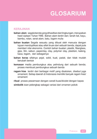 207Prakarya
KERAJINAN
bahan alam segalabendayangdihasilkandarilingkungan,merupakan
hasil ciptaan Tuhan YME. Bahan alam terdiri dari; tanah liat, kayu,
bambu, rotan, serat alam, batu, logam mulia
bahan buatan Segala sesuatu yang dibuat oleh manusia dengan
tujuan menduplikasi atau efek tiruan dari sebuah benda, dapat pula
memberi nilai ekonomis. Contoh bahan buatan; plastik, ﬁberglass,
gips, lilin, sabun, paperclay, clay, polymer clay, plastisin, kaleng,
kaca, logam, dan sebagainya
bahan keras sifatnya pejal, solid, kuat, padat, dan tidak mudah
berubah bentuk
kemasan media pembungkus atau pelindung dari sebuah benda;
proses membuat pembungkus sebuah benda
ragam hias terdiri dari berbagai motif yang disatukan, disebut juga
ornament. Setiap daerah di Indonesia memiliki banyak ragam hias/
ornament
ritual proses pewarnaan dengan caradi kuas/dicolet dengan kapas
simbolik isian pelengkap sebagai variasi dari ornamen pokok
GLOSARIUM
 