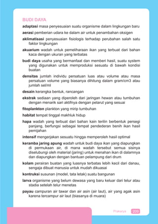 209Prakarya
BUDI DAYA
adaptasi masa penyesuaian suatu organisme dalam lingkungan baru
aerasi pemberian udara ke dalam air untuk penambahan oksigen
aklimatisasi penyesuaian ﬁsiologis terhadap perubahan salah satu
faktor lingkungan
akuarium wadah untuk pemeliharaan ikan yang terbuat dari bahan
kaca dengan ukuran yang terbatas
budi daya usaha yang bermanfaat dan memberi hasil, suatu system
yang digunakan untuk memproduksi sesuatu di bawah kondisi
buatan
densitas jumlah individu persatuan luas atau volume atau masa
persatuan volume yang biasanya dihitung dalam gram/cm3 atau
jumlah sel/ml
desain kerangka bentuk, rancangan
ekstrak sediaan yang diperoleh dari jaringan hewan atau tumbuhan
dengan menarik sari aktifnya dengan pelarut yang sesuai
ﬁtoplankton plankton yang mirip tumbuhan
habitat tempat tinggal makhluk hidup
hapa wadah yang terbuat dari bahan kain terilin berbentuk persegi
panjang, berfungsi sebagai tempat pendederan benih ikan hasil
pemijahan
intensif mengerjakan sesuatu hingga memperoleh hasil optimal
keramba jaring apung wadah untuk budi daya ikan yang diapungkan
di permukaan air, di mana wadah tersebut semua sisinya
diselubungi oleh material (jaring) untuk menahan ikan di dalamnya
dan diapungkan dengan bantuan pelampung dari drum
kolam perairan buatan yang luasnya terbatas lebih kecil dari danau,
sengaja dibuat manusia untuk mudah dikuasai
kontruksi susunan (model, tata letak) suatu bangunan
larva organisme yang belum dewasa yang baru keluar dari telur atau
stadia setelah telur menetas
payau campuran air tawar dan air asin (air laut), air yang agak asin
karena tercampur air laut (biasanya di muara)
 