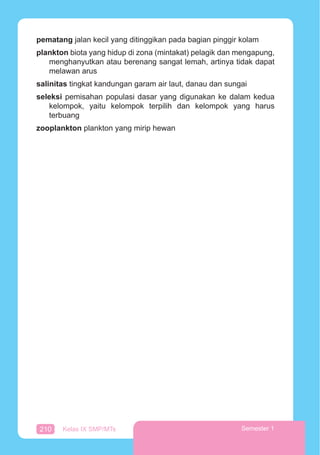 210 Kelas IX SMP/MTs Semester 1
pematang jalan kecil yang ditinggikan pada bagian pinggir kolam
plankton biota yang hidup di zona (mintakat) pelagik dan mengapung,
menghanyutkan atau berenang sangat lemah, artinya tidak dapat
melawan arus
salinitas tingkat kandungan garam air laut, danau dan sungai
seleksi pemisahan populasi dasar yang digunakan ke dalam kedua
kelompok, yaitu kelompok terpilih dan kelompok yang harus
terbuang
zooplankton plankton yang mirip hewan
 