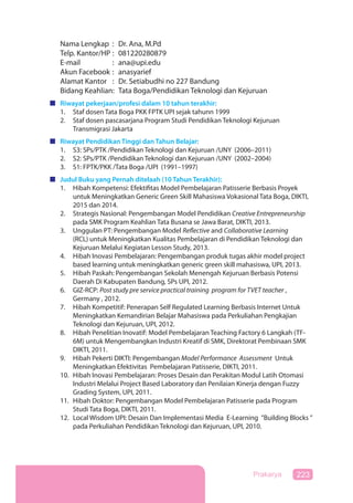 223Prakarya
Nama Lengkap : Dr. Ana, M.Pd
Telp. Kantor/HP : 081220280879
E-mail : ana@upi.edu
Akun Facebook : anasyarief
Alamat Kantor : Dr. Setiabudhi no 227 Bandung
Bidang Keahlian: Tata Boga/Pendidikan Teknologi dan Kejuruan
Riwayat pekerjaan/profesi dalam 10 tahun terakhir:
1. Staf dosen Tata Boga PKK FPTK UPI sejak tahunn 1999
2. Staf dosen pascasarjana Program Studi Pendidikan Teknologi Kejuruan
Transmigrasi Jakarta
Riwayat Pendidikan Tinggi dan Tahun Belajar:
1. S3: SPs/PTK /Pendidikan Teknologi dan Kejuruan /UNY (2006–2011)
2. S2: SPs/PTK /Pendidikan Teknologi dan Kejuruan /UNY (2002–2004)
3. S1: FPTK/PKK /Tata Boga /UPI (1991–1997)
Judul Buku yang Pernah ditelaah (10 Tahun Terakhir):
1. Hibah Kompetensi: Efektifitas Model Pembelajaran Patisserie Berbasis Proyek
untuk Meningkatkan Generic Green Skill Mahasiswa Vokasional Tata Boga, DIKTI,
2015 dan 2014.
2. Strategis Nasional: Pengembangan Model Pendidikan Creative Entrepreneurship
pada SMK Program Keahlian Tata Busana se Jawa Barat, DIKTI, 2013.
3. Unggulan PT: Pengembangan Model Reflective and Collaborative Learning
(RCL) untuk Meningkatkan Kualitas Pembelajaran di Pendidikan Teknologi dan
Kejuruan Melalui Kegiatan Lesson Study, 2013.
4. Hibah Inovasi Pembelajaran: Pengembangan produk tugas akhir model project
based learning untuk meningkatkan generic green skill mahasiswa, UPI, 2013.
5. Hibah Paskah: Pengembangan Sekolah Menengah Kejuruan Berbasis Potensi
Daerah Di Kabupaten Bandung, SPs UPI, 2012.
6. GIZ-RCP: Post study pre service practical training program for TVET teacher ,
Germany , 2012.
7. Hibah Kompetitif: Penerapan Self Regulated Learning Berbasis Internet Untuk
Meningkatkan Kemandirian Belajar Mahasiswa pada Perkuliahan Pengkajian
Teknologi dan Kejuruan, UPI, 2012.
8. Hibah Penelitian Inovatif: Model Pembelajaran Teaching Factory 6 Langkah (TF-
6M) untuk Mengembangkan Industri Kreatif di SMK, Direktorat Pembinaan SMK
DIKTI, 2011.
9. Hibah Pekerti DIKTI: Pengembangan Model Performance Assessment Untuk
Meningkatkan Efektivitas Pembelajaran Patisserie, DIKTI, 2011.
10. Hibah Inovasi Pembelajaran: Proses Desain dan Perakitan Modul Latih Otomasi
Industri Melalui Project Based Laboratory dan Penilaian Kinerja dengan Fuzzy
Grading System, UPI, 2011.
11. Hibah Doktor: Pengembangan Model Pembelajaran Patisserie pada Program
Studi Tata Boga, DIKTI, 2011.
12. Local Wisdom UPI: Desain Dan Implementasi Media E-Learning ”Building Blocks ”
pada Perkuliahan Pendidikan Teknologi dan Kejuruan, UPI, 2010.
 