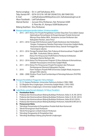 225Prakarya
Nama Lengkap : Dr. Ir. Latif Sahubawa, M.Si.
Telp. Kantor/HP : 0274-551218 / HP. 081392467235, 08170401593.
E-mail : Latifsahubawa2004@yahoo.com, lsahubawa@ugm.ac.id
Akun Facebook : Latif Sahubawa
Alamat Kantor : Jurusan Ilmu Perikanan, Fak. Pertanian UGM
Jl. Flora No. 01, Kampus UGM Bulaksumur
Bidang Keahlian: Ilmu Perikanan
Riwayat pekerjaan/profesi dalam 10 tahun terakhir:
1. 2015 – 2017: Ketua Tim Proyek Pengelolaan Sumber Daya Ikan Tuna dalam Upaya
Optimalisasi Pemanfaatan & Pengembangan Produk Komersial
Menuju Pasar Bebas MEA. Kerjasama Jurusan Perikanan dan
Kabupaten Pacitan, Jawa Timur
2. 2015 – 2016: Tenaga Ahli Perikanan pada Proyek Ketahanan dan Kedaulatan
Pangan. Puskapenas Fakultas Peternakan Universitas Gadjah Mada,
Kerjasama dengan Kementerian Desa, Daerah Tertinggal dan
Transmigrasi Jakarta
3. 2013 – 2016: Tenaga Penelaah Buku Teks Prakarya & Kewirausahaan Tingkat SMP
dan SMA. Puskurkub, Diknas Jakarta.
4. 2014 – 2016: Ketua Tim Penyusunan Profil Potensi Perikanan & Kelautan
Kabupaten Bantul Berbasis SIG.
5. 2012 – 2014: Ketua Tim Penyusunan Program S2 Ilmu Kelautan & Kemaritiman,
Sekolah Pascasarjana Universitas Gadjah Mada.
6. 2011 – 2012: Ketua Tim Penyusunan Proyek Percepatan dan Perluasan
Pembangunan Ekonomi Kabupaten Pacitan.
7. 2010 – 2012: Team Taskpors Proyek PHKI Universitas Gadjah Mada, kerjasama
dengan Dikti Jakarta.
8. 2006 – 2008: Direktur Pusat Studi Sumberdaya & Teknologi Kelautan (PUSTEK)
UGM.
Riwayat Pendidikan Tinggi dan Tahun Belajar:
1. S1: S1-Sarjana Perikanan, Universitas Pattimura Ambon (1984-1988)
2. S2: Magister Ilmu Lingkungan, Universitas Gadjah Mada (1993-1995)
3. S3: Doktor Ilmu Lingkungan, Universitas Gadjah Mada (2013-2016)
Judul Buku yang Pernah ditelaah (10 Tahun Terakhir):
A. Penelaahan Buku
2. Prakarya dan Kewirausahaan Bidang Budidaya Perikanan, Kelas X, XI, XII. (2016)
3. Prakarya dan Kewirausahaan Bidang Budidaya Perikanan, Kelas X, XI, XII (2015)
4. Prakarya dan Kewirausahaan Bidang Budidaya Perikanan, Kelas IX & X (2014)
5. Prakarya dan Kewirausahaan Bidang Budidaya Perikanan, KelasVII & VIII (2013)
B. Penyusunan Buku
1. Teknologi Penyamakan & Pengolahan Produk Kulit Ikan Komersial
2. Teknik Penanganan Hasil Perikanan
3. Teknik Penanganan Limbah Industri Perikanan
4. Teknologi Pengawetan & Pengolahan Ikan
5. Teknologi Buididaya Udang yang Ramah Lingkungan
 