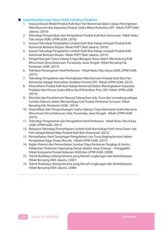 226 Kelas IX SMP/MTs Semester 1
Judul Penelitian dan Tahun Terbit (10 Tahun Terakhir):
1. Inovasi Desain Model Produk Kulit Ikan Pari Komersial dalam Upaya Peningkatan
Nilai Ekonomi dan Kapasitas Produk Usaha Mikro Perkulitan DIY. Hibah PUPT Dikti
Jakarta. (2016)
2. Teknologi Penyamakan dan Pengolahan Produk Kulit Ikan Komersial. Hibah Buku
Teks Karya UGM, LPPM UGM. (2016)
3. Inovasi Teknologi Pengolahan Limbah Kulit Ikan Kakap menjadi Produk Kulit
Komersial Berbasis Ekspor. Hibah PUPT Dikti Jakarta. (2016)
4. Inovasi Teknologi Pengolahan Limbah Kulit Ikan Kakap menjadi Produk Kulit
Komersial Berbasis Ekspor. Hibah PUPT Dikti Jakarta. (2015)
5. Pengembangan Citara Udang Crispy (Beragam Rasa) dalam Mendukung KUB
Mina Insani Desa Keburuan, Purworejo, Jawa Tengah. Hibah Bersaing Fak.
Pertanian UGM. (2015)
6. Teknikan Penanganan Hasil Perikanan. Hibah Buku Teks Karya UGM, LPPM UGM.
(2015)
7. Teknologi Pengolahan dan Peningkatan Nilai Ekonomi Produk Kulit Ikan Pari
Komersial sebagai Komoditas Andalan Provinsi DIY. Hibah LPPM UGM. (2015)
8. Diversifikasi Produk Kulit Ikan Kakap Komersial Dalam Meningkatkan Kapasitas
Produksi dan Omset Usaha Mikro-Kecil Perkulitan Prov. DIY. Hibah LPPM UGM.
(2014)
9. Ekstraksi dan Karakterisasi Tepung Tulang Ikan Lele, Tuna dan Lemadang sebagai
Sumber Kalsium dalam Memperkaya Gizi Produk Perikanan Turunan. Hibah
Bersaing Fak. Pertanian UGM. (2014)
10. Diversifikasi dan Pengembangan Usaha Udang Crispy Kelompok Usaha Bersama
Mina Insani Desa Keburuan, Kab. Purworejo, Jawa Tengah. Hibah LPPM UGM.
(2014)
11. Teknologi Pengawetan dan Pengolahan Hasil Perikanan. Hibah Buku Teks Karya
UGM, LPPM UGM. (2013)
12. Rekayasa Teknologi Pemanfaatan Limbah Kulit Ikan Kakap Putih Jenis Green Job
Fish sebagai Bahan Baku Produk Kulit Ikan Komersial. (2012)
13. Pemanfaatan Hasil Sampingan Pengolahan Loin Tuna (daging leresan) dalam
Pengolahan Eggs Drops Biscuits. Hibah LPPM UGM. (2011)
14. Kajian Potensi dan Pemanfaatan Sumber Daya Perikanan Tangkap di Sentra
Pelabuhan Perikanan Sepanjang Pantai Selatan Jawa (Cilacap – Trenggalek).
Hibah Kerjasama Pustek Kelautan UGM dan LPPM UGM. (2008)
15. Teknik Budidaya Udang Vaname yang Ramah Lingkungan dan Berkelanjutan.
Hibah Bersaing Dikti Jakarta. (2007)
16. Teknik Budidaya Udang Vaname yang Ramah Lingkungan dan Berkelanjutan.
Hibah Bersaing Dikti Jakarta. (2006)
 